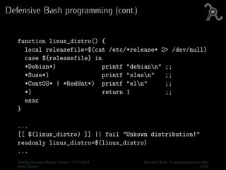 Defensive Bash programming (cont.)
function linux_distro() {
local releasefile=$(cat /etc/*release* 2> /dev/null)
case ${releasefile} in
*Debian*) printf "debiann" ;;
*Suse*) printf "slesn" ;;
*CentOS* | *RedHat*) printf "eln" ;;
*) return 1 ;;
esac
}
...
[[ $(linux_distro) ]] || fail "Unkown distribution!"
readonly linux_distro=$(linux_distro)
...
DevOps/Security Meetup Vienna - 17/12/2014 Beautiful Bash: A community driven eﬀort
Aaron Zauner 21/30
 