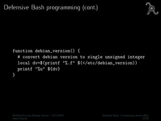 Defensive Bash programming (cont.)
function debian_version() {
# convert debian version to single unsigned integer
local dv=$(printf "%.f" $(</etc/debian_version))
printf "%u" ${dv}
}
DevOps/Security Meetup Vienna - 17/12/2014 Beautiful Bash: A community driven eﬀort
Aaron Zauner 22/30
 