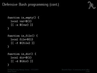 Defensive Bash programming (cont.)
function is_empty() {
local var=${1}
[[ -z ${var} ]]
}
function is_file() {
local file=${1}
[[ -f ${file} ]]
}
function is_dir() {
local dir=${1}
[[ -d ${dir} ]]
}
DevOps/Security Meetup Vienna - 17/12/2014 Beautiful Bash: A community driven eﬀort
Aaron Zauner 23/30
 