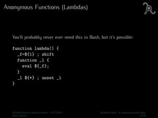 Anonymous Functions (Lambdas)
You’ll probably never ever need this in Bash, but it’s possible:
function lambda() {
_f=${1} ; shift
function _l {
eval ${_f};
}
_l ${*} ; unset _l
}
DevOps/Security Meetup Vienna - 17/12/2014 Beautiful Bash: A community driven eﬀort
Aaron Zauner 25/30
 