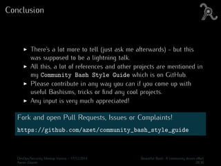 Conclusion
There’s a lot more to tell (just ask me afterwards) - but this
was supposed to be a lightning talk.
All this, a lot of references and other projects are mentioned in
my Community Bash Style Guide which is on GitHub.
Please contribute in any way you can if you come up with
useful Bashisms, tricks or ﬁnd any cool projects.
Any input is very much appreciated!
Fork and open Pull Requests, Issues or Complaints!
https://github.com/azet/community_bash_style_guide
DevOps/Security Meetup Vienna - 17/12/2014 Beautiful Bash: A community driven eﬀort
Aaron Zauner 28/30
 