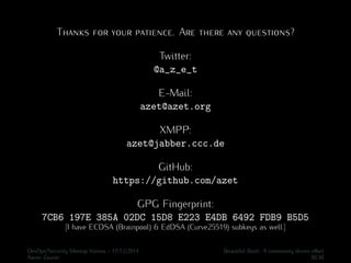 Thanks for your patience. Are there any questions?
Twitter:
@a_z_e_t
E-Mail:
azet@azet.org
XMPP:
azet@jabber.ccc.de
GitHub:
https://github.com/azet
GPG Fingerprint:
7CB6 197E 385A 02DC 15D8 E223 E4DB 6492 FDB9 B5D5
[I have ECDSA (Brainpool) & EdDSA (Curve25519) subkeys as well.]
DevOps/Security Meetup Vienna - 17/12/2014 Beautiful Bash: A community driven eﬀort
Aaron Zauner 30/30
 