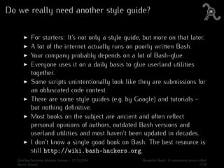 Do we really need another style guide?
For starters: It’s not only a style guide, but more on that later.
A lot of the internet actually runs on poorly written Bash.
Your company probably depends on a lot of Bash-glue.
Everyone uses it on a daily basis to glue userland utilities
together.
Some scripts unintentionally look like they are submissions for
an obfuscated code contest.
There are some style guides (e.g. by Google) and tutorials -
but nothing deﬁnitive.
Most books on the subject are ancient and often reﬂect
personal opinions of authors, outdated Bash versions and
userland utilities and most haven’t been updated in decades.
I don’t know a single good book on Bash. The best resource is
still http://wiki.bash-hackers.org.
DevOps/Security Meetup Vienna - 17/12/2014 Beautiful Bash: A community driven eﬀort
Aaron Zauner 2/30
 