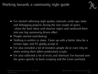 Working towards a community style guide
I’ve started collecting style guides, tutorials, write-ups, tools
and debugging projects during the last couple of years.
..chose the best ideas and clearest styles and combined them
into one big community driven eﬀort.
People started contributing.
Nothing is written in stone. Come up with a better idea for a
certain topic and I’ll gladly accept it.
I’ve also included a lot of mistakes people do or even rely on
when writing their (often production) scripts.
I’ve also collected a lot of tricks and shortcuts I’ve learned over
the years speciﬁc to bash scripting and the Linux userland.
DevOps/Security Meetup Vienna - 17/12/2014 Beautiful Bash: A community driven eﬀort
Aaron Zauner 3/30
 