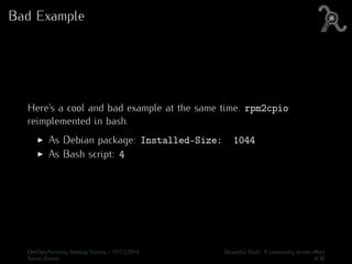 Bad Example
Here’s a cool and bad example at the same time. rpm2cpio
reimplemented in bash.
As Debian package: Installed-Size: 1044
As Bash script: 4
DevOps/Security Meetup Vienna - 17/12/2014 Beautiful Bash: A community driven eﬀort
Aaron Zauner 4/30
 