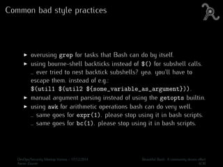 Common bad style practices
overusing grep for tasks that Bash can do by itself.
using bourne-shell backticks instead of $() for subshell calls.
.. ever tried to nest backtick subshells? yea. you’ll have to
escape them. instead of e.g.:
$(util1 $(util2 ${some_variable_as_argument})).
manual argument parsing instead of using the getopts builtin.
using awk for arithmetic operations bash can do very well.
.. same goes for expr(1). please stop using it in bash scripts.
.. same goes for bc(1). please stop using it in bash scripts.
DevOps/Security Meetup Vienna - 17/12/2014 Beautiful Bash: A community driven eﬀort
Aaron Zauner 6/30
 