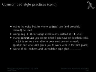 Common bad style practices (cont.)
using the echo builtin where printf can (and probably
should) be used.
using seq 1 15 for range expressions instead of {1..15}
many coreutils you do not need & you save on subshell calls.
.. a lot is set as a variable in your environment already
(protip: see what env gives you to work with in the ﬁrst place)
worst of all: endless and unreadable pipe glue. . . . . . . . . . . .
DevOps/Security Meetup Vienna - 17/12/2014 Beautiful Bash: A community driven eﬀort
Aaron Zauner 7/30
 
