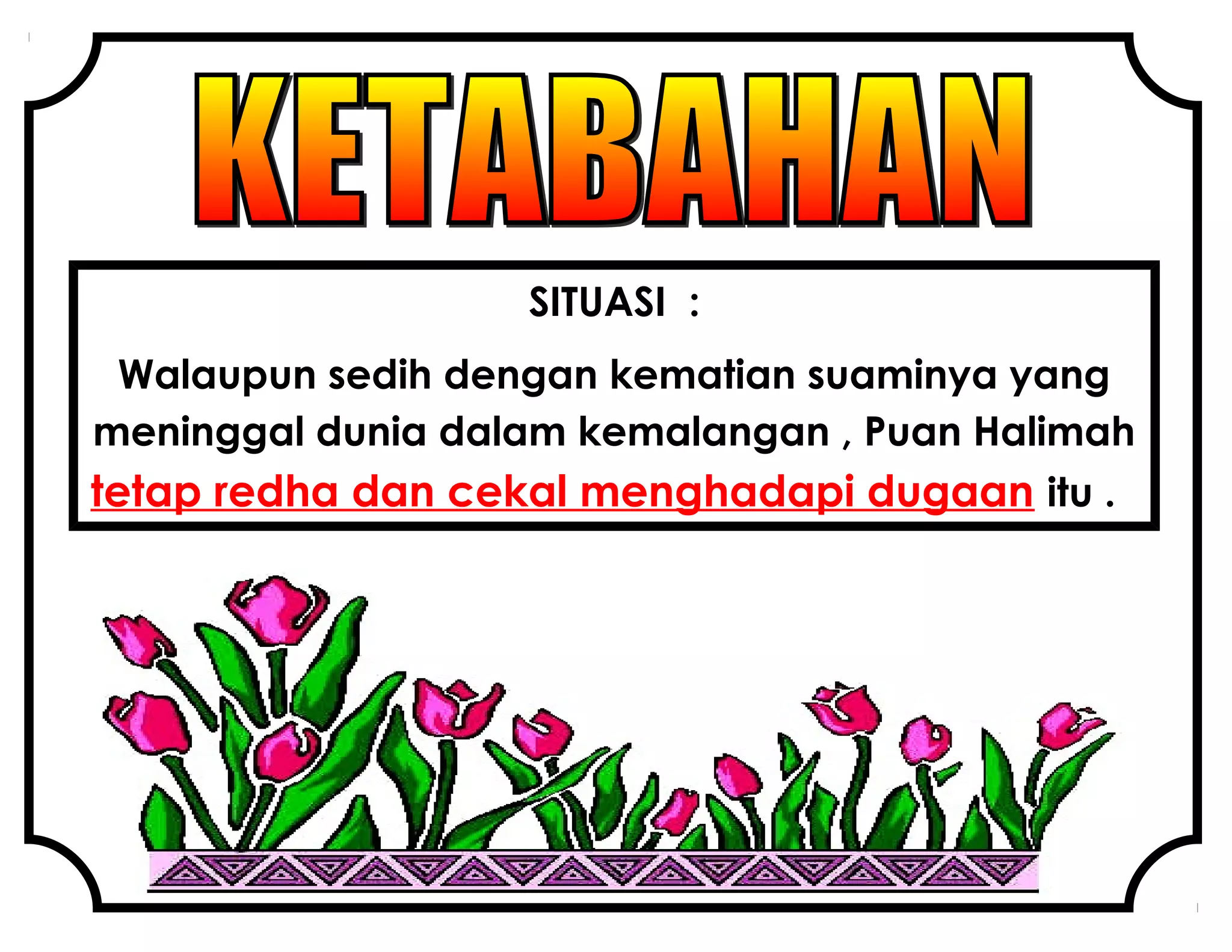 SITUASI :
Walaupun sedih dengan kematian suaminya yang
meninggal dunia dalam kemalangan , Puan Halimah
tetap redha dan cekal menghadapi dugaan itu .
 