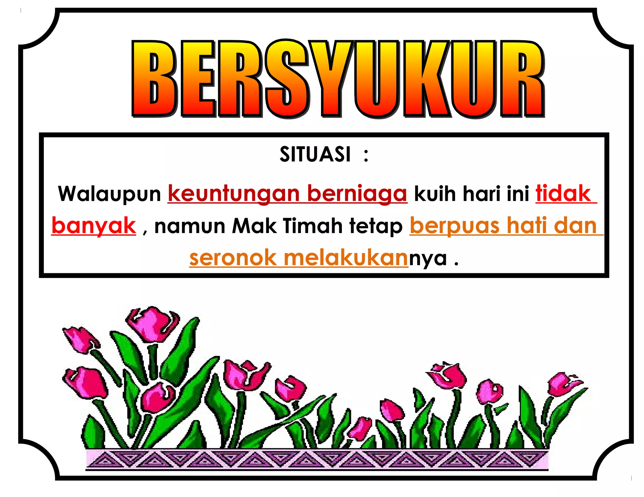 SITUASI :
Walaupun keuntungan berniaga kuih hari ini tidak
banyak , namun Mak Timah tetap berpuas hati dan
seronok melakukannya .
 