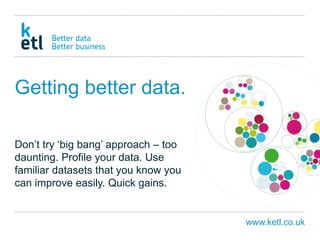www.ketl.co.uk
Getting better data.
Don’t try ‘big bang’ approach – too
daunting. Profile your data. Use
familiar datasets that you know you
can improve easily. Quick gains.
 
