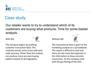 Case study
Our retailer wants to try to understand which of its
customers are buying what products. Time for some basket
analysis.
Without DQ
The transactional data is given to the
marketing analysts on a spreadsheet.
The report is difficult to read and
there are too many discrepancies in
the information to draw concrete
conclusions. So the company stick
with the gut feeling of the CEO.
With DQ
The company begins by profiling
customer transaction data. This
instantly reveals some issues with post
code accuracy. Phew! Now the analysts
can produce more accurate buying
patterns based on demographics.
 