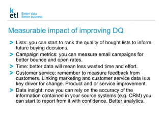Measurable impact of improving DQ
Lists: you can start to rank the quality of bought lists to inform
future buying decisions.
Campaign metrics: you can measure email campaigns for
better bounce and open rates.
Time: better data will mean less wasted time and effort.
Customer service: remember to measure feedback from
customers. Linking marketing and customer service data is a
key driver for change. Product and or service improvement.
Data insight: now you can rely on the accuracy of the
information contained in your source systems (e.g. CRM) you
can start to report from it with confidence. Better analytics.
 