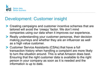 Development: Customer insight
Creating campaigns and customer incentive schemes that are
tailored will avoid the ‘creepy’ factor. We don’t mind
companies using our data when it improves our experience.
Really understanding your customer personas, their decision
making journeys and whether they are an influencer as well
as a high value customer.
Customer Service Assistants (CSAs) that have a full
transaction history when handling a complaint are more likely
to turn the situation around. This is what Amazon does best.
Ensuring that the right customer data is available to the right
person in your company as soon as it is needed and the
information is up to date.
 