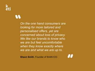On the one hand consumers are
looking for more tailored and
personalised offers, yet are
concerned about loss of privacy.
We like our brands to know who
we are but feel uncomfortable
when they know exactly where
we are and what we are up to.
Shaun Smith, Founder of Smith+CO
 