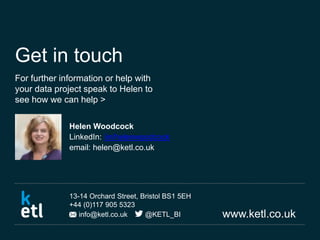 www.ketl.co.uk
13-14 Orchard Street, Bristol BS1 5EH
+44 (0)117 905 5323
info@ketl.co.uk @KETL_BI
Get in touch
For further information or help with
your data project speak to Helen to
see how we can help >
Helen Woodcock
LinkedIn: /in/helenwoodcock
email: helen@ketl.co.uk
 