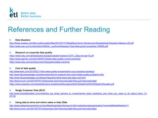 References and Further Reading
Data disasters
http://blogs.mazars.com/the-model-auditor/files/2014/01/12-Modelling-Horror-Stories-and-Spreadsheet-Disasters-Mazars-UK.pdf
https://www.sas.com/content/dam/SAS/en_us/doc/whitepaper1/bad-data-good-companies-106465.pdf
Research on corporate data quality
https://www.edq.com/globalassets/uk/papers/global-research-2015_20pp-ext-apr15.pdf
https://www.gartner.com/doc/2636315/state-data-quality-current-practices
https://www.edq.com/uk/resources/infographics/data-machine/
Cost of data quality
http://betanews.com/2015/02/17/why-data-quality-is-essential-to-your-analytics-strategy/
http://www.itbusinessedge.com/interviews/how-to-measure-the-cost-of-data-quality-problems.html
http://www.itbusinessedge.com/blogs/integration/what-does-bad-data-cost.html
http://techcrunch.com/2015/07/01/enterprises-dont-have-big-data-they-just-have-bad-data/
https://www.experian.com/assets/decision-analytics/white-papers/the%20state%20of%20data%20quality.pdf
Single Customer View (SCV)
http://www.theretailbulletin.com/news/the_top_three_barriers_to_crosschannel_retail_marketing_and_what_you_need_to_do_about_them_13-
07-15/
Using data to drive and inform sales or help CSAs
http://www.datasciencecentral.com/profiles/blogs/data-the-key-to-b2b-marketing-lead-generation?overrideMobileRedirect=1
http://techcrunch.com/2015/07/01/enterprises-dont-have-big-data-they-just-have-bad-data/
 