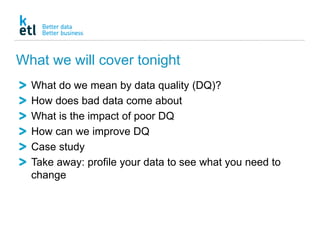 What we will cover tonight
What do we mean by data quality (DQ)?
How does bad data come about
What is the impact of poor DQ
How can we improve DQ
Case study
Take away: profile your data to see what you need to
change
 