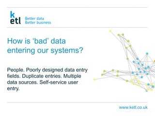 www.ketl.co.uk
How is ‘bad’ data
entering our systems?
People. Poorly designed data entry
fields. Duplicate entries. Multiple
data sources. Self-service user
entry.
 