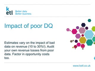 www.ketl.co.uk
Impact of poor DQ
Estimates vary on the impact of bad
data on revenue (10 to 30%!). Audit
your own revenue losses from poor
data. Factor in opportunity costs
too.
 