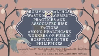 PERCEIVED HEALTHCARE
WASTE MANAGEMENT
PRACTICES AND
ASSOCIATED RISK
FACTORS
AMONG HEALTHCARE
WORKERS OF PUBLIC
HOSPITALS IN THE
PHILIPPINES
Josephine E. Camu, RT Vien V. de Luna, RN Zulaika O. Dilangalen, MD Faye C. Marcojos,
MD Jemadette C. Salisi, RN
Adviser: Erwin M. Faller, RPh, MSPharm PhD, MMPS, FRIPHARM
 