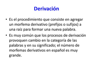 Derivación
• Es el procedimiento que consiste en agregar
un morfema derivativo (prefijos o sufijos) a
una raíz para formar una nueva palabra.
• Es muy común que los procesos de derivación
provoquen cambio en la categoría de las
palabras y en su significado; el número de
morfemas derivativos en español es muy
grande.
 