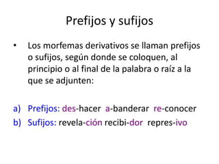 Prefijos y sufijos
• Los morfemas derivativos se llaman prefijos
o sufijos, según donde se coloquen, al
principio o al final de la palabra o raíz a la
que se adjunten:
a) Prefijos: des-hacer a-banderar re-conocer
b) Sufijos: revela-ción recibi-dor repres-ivo
 