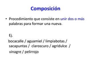 Composición
• Procedimiento que consiste en unir dos o más
palabras para formar una nueva.
Ej.
bocacalle / aguamiel / limpiabotas /
sacapuntas / claroscuro / agridulce /
vinagre / pelirrojo
 