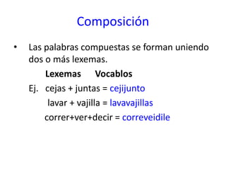 Composición
• Las palabras compuestas se forman uniendo
dos o más lexemas.
Lexemas Vocablos
Ej. cejas + juntas = cejijunto
lavar + vajilla = lavavajillas
correr+ver+decir = correveidile
 