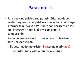 Parasíntesis
• Para que una palabra sea parasintética, no debe
existir ninguna de las palabras cuya unión contribuye
a formar la nueva voz. Por tanto son vocablos en los
que interviene tanto la derivación como la
composición.
• Si cualquiera de ellas existiera nos encontraríamos
ante una derivación.
Ej. desalmado (no existe ni desalma ni almado)
endulzar (no existe ni dulzar ni endul)
 