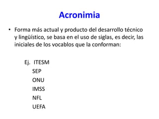 Acronimia
• Forma más actual y producto del desarrollo técnico
y lingüístico, se basa en el uso de siglas, es decir, las
iniciales de los vocablos que la conforman:
Ej. ITESM
SEP
ONU
IMSS
NFL
UEFA
 