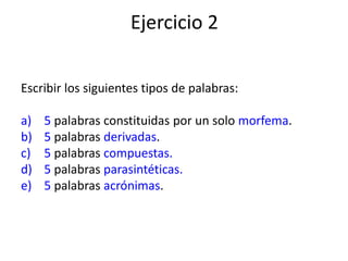 Ejercicio 2
Escribir los siguientes tipos de palabras:
a) 5 palabras constituidas por un solo morfema.
b) 5 palabras derivadas.
c) 5 palabras compuestas.
d) 5 palabras parasintéticas.
e) 5 palabras acrónimas.
 