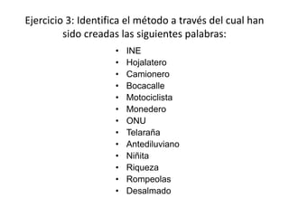 Ejercicio 3: Identifica el método a través del cual han
sido creadas las siguientes palabras:
• INE
• Hojalatero
• Camionero
• Bocacalle
• Motociclista
• Monedero
• ONU
• Telaraña
• Antediluviano
• Niñita
• Riqueza
• Rompeolas
• Desalmado
 