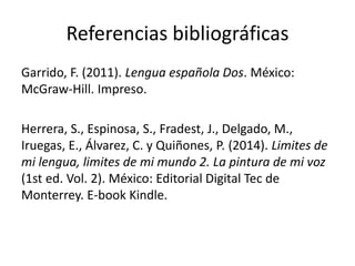 Referencias bibliográficas
Garrido, F. (2011). Lengua española Dos. México:
McGraw-Hill. Impreso.
Herrera, S., Espinosa, S., Fradest, J., Delgado, M.,
Iruegas, E., Álvarez, C. y Quiñones, P. (2014). Limites de
mi lengua, limites de mi mundo 2. La pintura de mi voz
(1st ed. Vol. 2). México: Editorial Digital Tec de
Monterrey. E-book Kindle.
 
