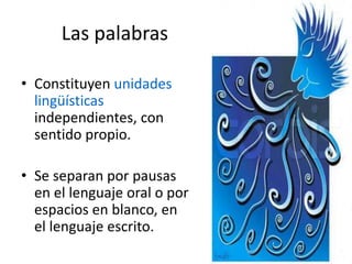 Las palabras
• Constituyen unidades
lingüísticas
independientes, con
sentido propio.
• Se separan por pausas
en el lenguaje oral o por
espacios en blanco, en
el lenguaje escrito.
 