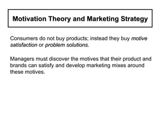 Motivation Theory and Marketing Strategy Consumers do not buy products; instead they buy  motive satisfaction  or  problem solutions . Managers must discover the motives that their product and brands can satisfy and develop marketing mixes around these motives.  