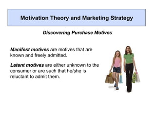 Motivation Theory and Marketing Strategy Manifest motives  are motives that are known and freely admitted. Latent motives  are either unknown to the consumer or are such that he/she is reluctant to admit them.  Discovering Purchase Motives 