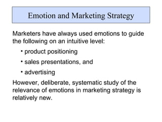 Marketers have always used emotions to guide the following on an intuitive level: product positioning sales presentations, and  advertising  However, deliberate, systematic study of the relevance of emotions in marketing strategy is relatively new. Emotion and Marketing Strategy 