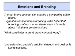 Emotions and Branding A great brand concept can change a companies entire future. Biggest misconception in branding is the belief that branding is about market share when it is really about “mind and emotions share” What constitutes a great brand concept today? Understanding people’s emotional needs and desires is key to success. 