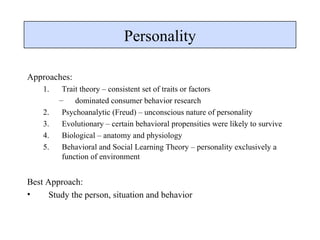 Personality Approaches: Trait theory – consistent set of traits or factors dominated consumer behavior research Psychoanalytic (Freud) – unconscious nature of personality Evolutionary – certain behavioral propensities were likely to survive Biological – anatomy and physiology Behavioral and Social Learning Theory – personality exclusively a function of environment Best Approach: Study the person, situation and behavior 