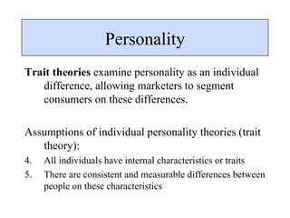 Trait theories  examine personality as an individual difference, allowing marketers to segment consumers on these differences. Assumptions of individual personality theories (trait theory): All individuals have internal characteristics or traits There are consistent and measurable differences between people on these characteristics Personality 