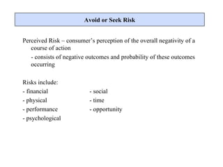 Perceived Risk – consumer’s perception of the overall negativity of a course of action  - consists of negative outcomes and probability of these outcomes occurring Risks include: - financial - social - physical - time - performance - opportunity - psychological Avoid or Seek Risk 