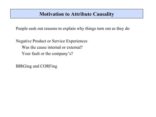 People seek out reasons to explain why things turn out as they do Negative Product or Service Experiences Was the cause internal or external? Your fault or the company’s? BIRGing and CORFing Motivation to Attribute Causality 