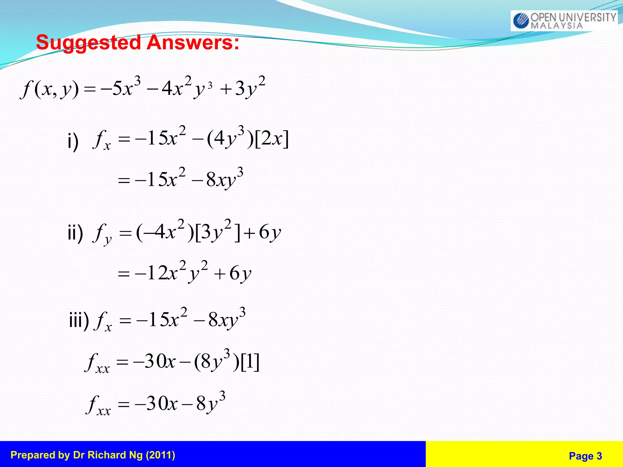Suggested Answers:

  f ( x, y)           5x 3 4 x 2 y 3   3y 2

           i) f x         15x 2 (4 y 3 )[2 x]
                          15x 2 8xy3

           ii) f y       ( 4x 2 )[3 y 2 ] 6 y
                          12x 2 y 2 6 y

           iii) f x       15x 2 8xy 3
               f xx       30x (8 y 3 )[1]

               f xx       30x 8 y 3

Prepared by Dr Richard Ng (2011)                Page 3
 