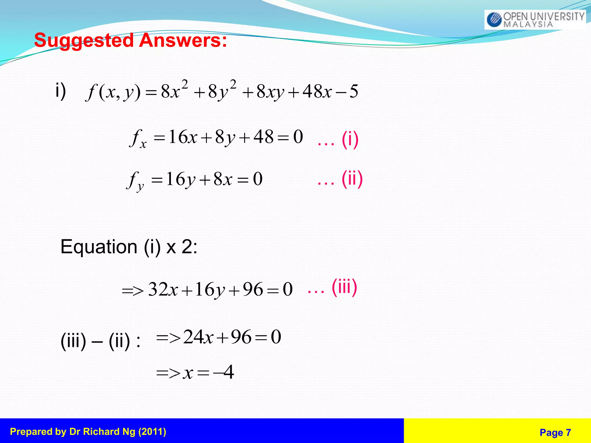 Suggested Answers:

         i)     f ( x, y) 8x 2 8 y 2 8 xy 48x 5

                         fx        16x 8 y 48 0 … (i)

                        fy     16 y 8x      0   … (ii)


          Equation (i) x 2:

                              32x 16 y 96 0 … (iii)

          (iii) – (ii) :            24x 96 0
                                    x   4

Prepared by Dr Richard Ng (2011)                         Page 7
 
