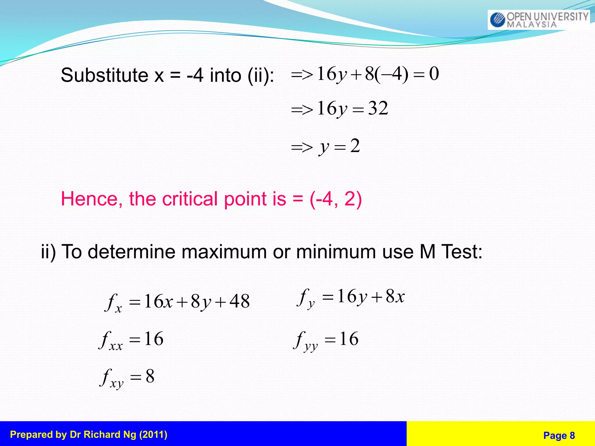 Substitute x = -4 into (ii):        16y 8( 4) 0
                                              16y        32
                                                y    2

          Hence, the critical point is = (-4, 2)

      ii) To determine maximum or minimum use M Test:

                   fx      16x 8 y 48    fy         16 y 8 x

                  f xx     16            f yy       16
                  f xy     8

Prepared by Dr Richard Ng (2011)                               Page 8
 