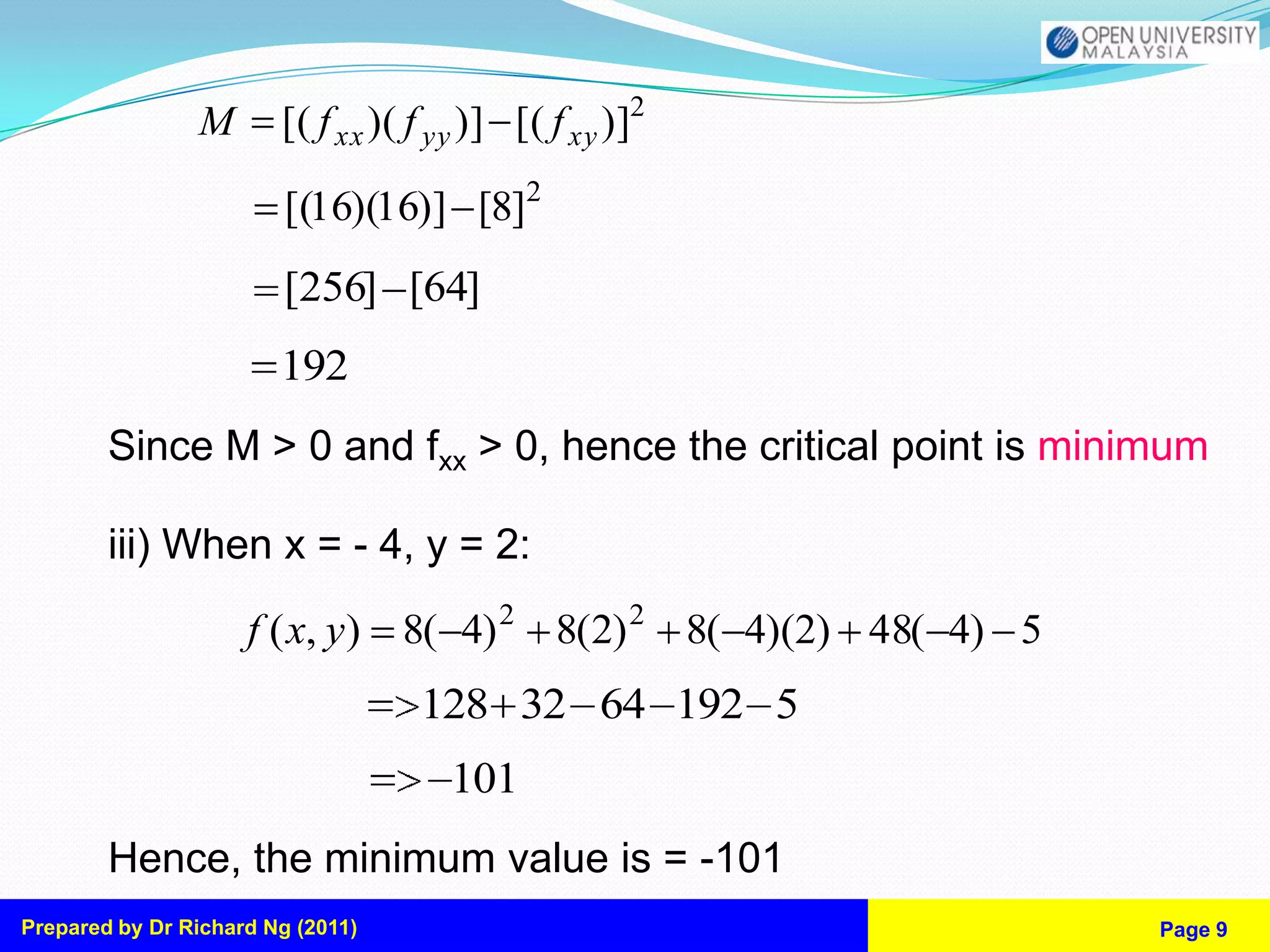 M       [( f xx )( f yy )] [( f xy )]2

                         [(16)(16)] [8]2
                         [256] [64]
                        192
        Since M > 0 and fxx > 0, hence the critical point is minimum

        iii) When x = - 4, y = 2:
                     f ( x, y) 8( 4) 2 8(2) 2 8( 4)(2) 48( 4) 5
                                   128 32 64 192 5
                                     101
        Hence, the minimum value is = -101
Prepared by Dr Richard Ng (2011)                                  Page 9
 