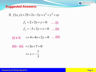 Suggested Answers:

         i) f ( x, y)        25 2 x 3 y x 2          y2   xy

                           fx      2 2x y       0     … (i)
                           fy          3 2y x       0 … (ii)

             (i) x 2:              4 4x 2 y         0 … (iii)

             (iii) - (ii):         3x 7 0
                                         7
                                   x
                                         3



Prepared by Dr Richard Ng (2011)                                Page 3
 