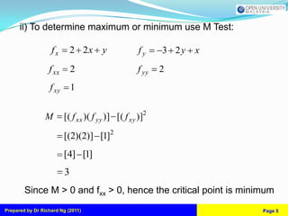 ii) To determine maximum or minimum use M Test:

                   fx       2 2x y                   fy    3 2y x
                  f xx        2                     f yy   2
                   f xy       1


                M         [( f xx )( f yy )] [( f xy )]2

                          [(2)(2)] [1]2
                          [4] [1]
                          3
        Since M > 0 and fxx > 0, hence the critical point is minimum
Prepared by Dr Richard Ng (2011)                                    Page 5
 