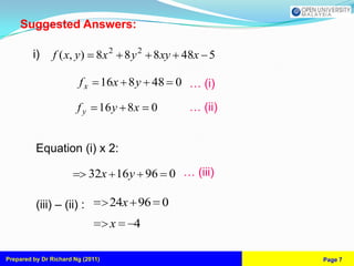 Suggested Answers:

         i)     f ( x, y) 8x 2 8 y 2 8 xy 48x 5

                         fx        16x 8 y 48 0 … (i)

                        fy     16 y 8x      0   … (ii)


          Equation (i) x 2:

                              32x 16 y 96 0 … (iii)

          (iii) – (ii) :            24x 96 0
                                    x   4

Prepared by Dr Richard Ng (2011)                         Page 7
 