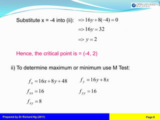 Substitute x = -4 into (ii):        16y 8( 4) 0
                                              16y        32
                                                y    2

          Hence, the critical point is = (-4, 2)

      ii) To determine maximum or minimum use M Test:

                   fx      16x 8 y 48    fy         16 y 8 x

                  f xx     16            f yy       16
                  f xy     8

Prepared by Dr Richard Ng (2011)                               Page 8
 